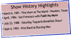Show History Highlights
March 6, 1981 - First show at The Island - Houston, Texas
April, 1984 - San Francisco with Faith No More
July 23, 1988 - Saturday Taqueria Breakfast Show!
Sept 4, 1993 - First Band at Burning Man
